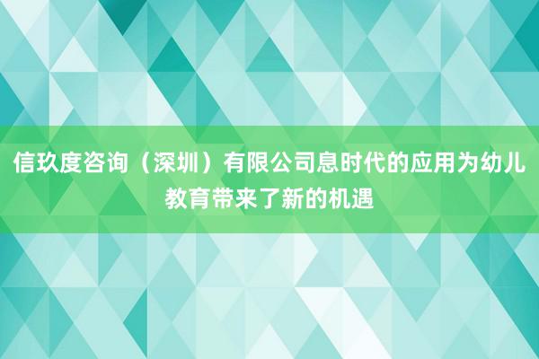 信玖度咨询（深圳）有限公司息时代的应用为幼儿教育带来了新的机遇